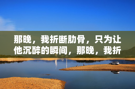 那晚,我折断肋骨,只为让他沉醉的瞬间,那晚,我折断肋骨,只为让他沉醉的瞬间 那晚,我折断肋骨,只为让他沉醉的瞬间,那晚,我折断肋骨,只为让他沉醉的瞬间