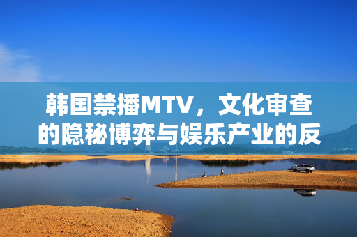 韩国禁播MTV,文化审查的隐秘博弈与娱乐产业的反思,韩国禁播MTV,文化审查的隐秘博弈与娱乐产业反思 韩国禁播MTV,文化审查的隐秘博弈与娱乐产业的反思,韩国禁播MTV,文化审查的隐秘博弈与娱乐产业反思