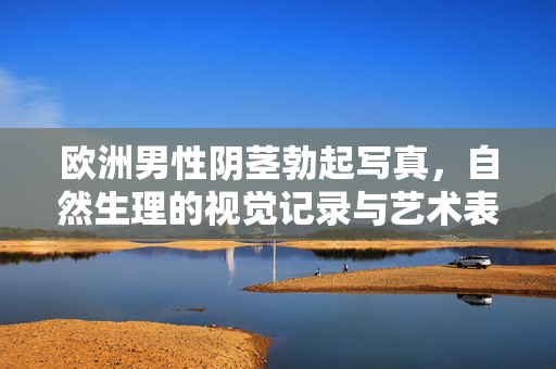 欧洲男性阴茎勃起写真,自然生理的视觉记录与艺术表达,欧洲男性阴茎勃起写真,自然生理的视觉记录与艺术表达 欧洲男性阴茎勃起写真,自然生理的视觉记录与艺术表达,欧洲男性阴茎勃起写真,自然生理的视觉记录与艺术表达