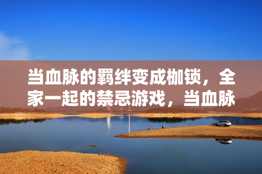 当血脉的羁绊变成枷锁，全家一起的禁忌游戏，当血脉的羁绊变成枷锁，全家一起的禁忌游戏