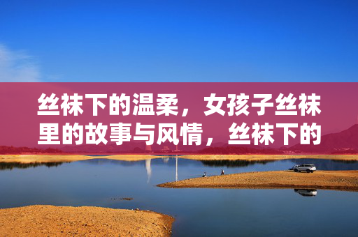 丝袜下的温柔，女孩子丝袜里的故事与风情，丝袜下的温柔，女孩子丝袜里的故事与风情