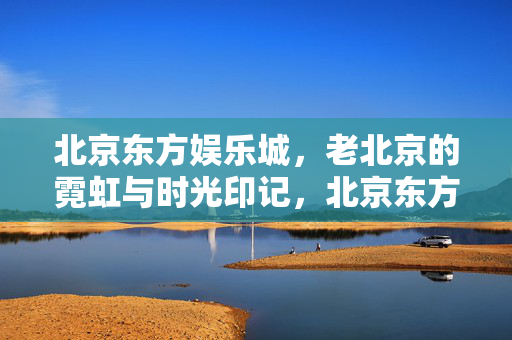 北京东方娱乐城,老北京的霓虹与时光印记,北京东方娱乐城,老北京的霓虹与时光印记 北京东方娱乐城,老北京的霓虹与时光印记,北京东方娱乐城,老北京的霓虹与时光印记
