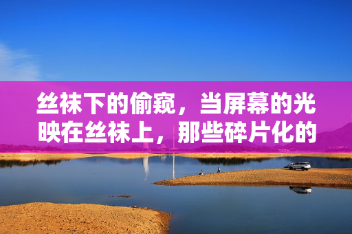 丝袜下的偷窥,当屏幕的光映在丝袜上,那些碎片化的窥探与心动,当屏幕光映在丝袜上,碎片化的偷窥与心动 丝袜下的偷窥,当屏幕的光映在丝袜上,那些碎片化的窥探与心动,当屏幕光映在丝袜上,碎片化的偷窥与心动