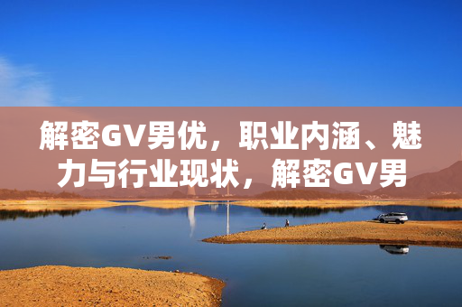 解密GV男优,职业内涵、魅力与行业现状,解密GV男优,职业内涵、魅力与行业现状 解密GV男优,职业内涵、魅力与行业现状,解密GV男优,职业内涵、魅力与行业现状