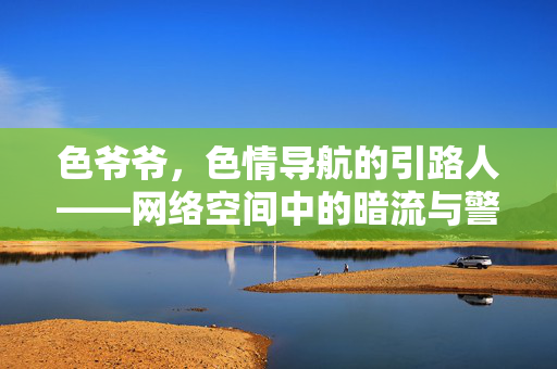 色爷爷,色情导航的引路人——网络空间中的暗流与警示,色爷爷,色情导航的引路人——网络空间中的暗流与警示 色爷爷,色情导航的引路人——网络空间中的暗流与警示,色爷爷,色情导航的引路人——网络空间中的暗流与警示
