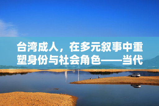 台湾成人，在多元叙事中重塑身份与社会角色——当代社会变迁下的成人文化图景，台湾成人，在多元叙事中重塑身份与社会角色——当代社会变迁下的成人文化图景