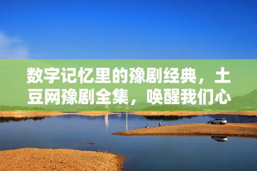 数字记忆里的豫剧经典,土豆网豫剧全集,唤醒我们心中的戏曲情缘,数字记忆里的豫剧经典,土豆网豫剧全集,唤醒我们心中的戏曲情缘 数字记忆里的豫剧经典,土豆网豫剧全集,唤醒我们心中的戏曲情缘,数字记忆里的豫剧经典,土豆网豫剧全集,唤醒我们心中的戏曲情缘