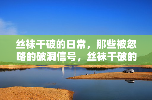 丝袜干破的日常,那些被忽略的破洞信号,丝袜干破的日常,那些被忽略的破洞信号 丝袜干破的日常,那些被忽略的破洞信号,丝袜干破的日常,那些被忽略的破洞信号