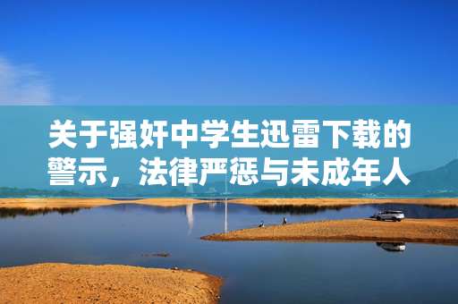 关于强奸中学生迅雷下载的警示,法律严惩与未成年人保护,严惩强奸中学生行为,法律威慑与未成年人保护警示 关于强奸中学生迅雷下载的警示,法律严惩与未成年人保护,严惩强奸中学生行为,法律威慑与未成年人保护警示