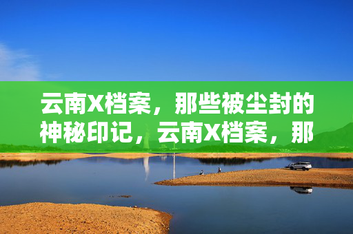 云南X档案,那些被尘封的神秘印记,云南X档案,那些被尘封的神秘印记 云南X档案,那些被尘封的神秘印记,云南X档案,那些被尘封的神秘印记