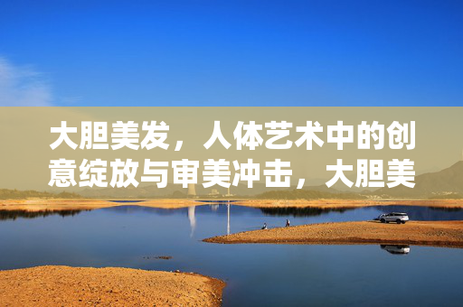 大胆美发,人体艺术中的创意绽放与审美冲击,大胆美发,人体艺术中的创意绽放与审美冲击 大胆美发,人体艺术中的创意绽放与审美冲击,大胆美发,人体艺术中的创意绽放与审美冲击