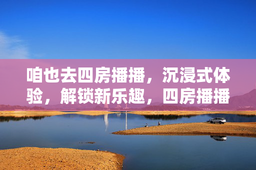 咱也去四房播播,沉浸式体验,解锁新乐趣,四房播播沉浸式体验,解锁新乐趣 咱也去四房播播,沉浸式体验,解锁新乐趣,四房播播沉浸式体验,解锁新乐趣