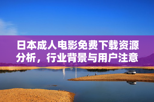 日本成人电影免费下载资源分析,行业背景与用户注意事项,日本成人电影免费下载资源分析,行业背景与用户注意事项 日本成人电影免费下载资源分析,行业背景与用户注意事项,日本成人电影免费下载资源分析,行业背景与用户注意事项