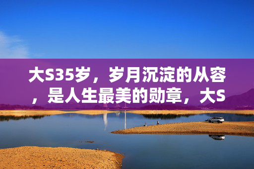 大S35岁,岁月沉淀的从容,是人生最美的勋章,大S35岁,岁月沉淀的从容,是人生最美的勋章 大S35岁,岁月沉淀的从容,是人生最美的勋章,大S35岁,岁月沉淀的从容,是人生最美的勋章