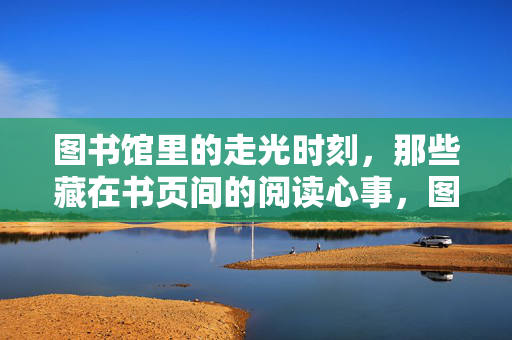 图书馆里的走光时刻,那些藏在书页间的阅读心事,图书馆里的走光时刻,那些藏在书页间的阅读心事 图书馆里的走光时刻,那些藏在书页间的阅读心事,图书馆里的走光时刻,那些藏在书页间的阅读心事