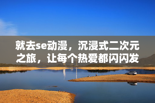 就去se动漫，沉浸式二次元之旅，让每个热爱都闪闪发光，就去SE动漫，沉浸式二次元之旅，让每个热爱都闪闪发光