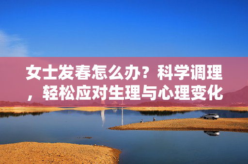 女士发春怎么办?科学调理,轻松应对生理与心理变化,女士发春怎么办?科学调理,轻松应对生理与心理变化 女士发春怎么办?科学调理,轻松应对生理与心理变化,女士发春怎么办?科学调理,轻松应对生理与心理变化