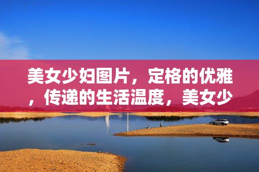 美女少妇图片,定格的优雅,传递的生活温度,美女少妇图片,定格优雅,传递生活温度 美女少妇图片,定格的优雅,传递的生活温度,美女少妇图片,定格优雅,传递生活温度