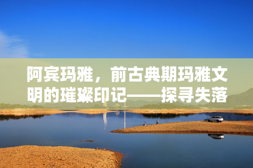 阿宾玛雅,前古典期玛雅文明的璀璨印记——探寻失落的城市与文明密码,阿宾玛雅,前古典期玛雅文明的璀璨印记——探寻失落的城市与文明密码 阿宾玛雅,前古典期玛雅文明的璀璨印记——探寻失落的城市与文明密码,阿宾玛雅,前古典期玛雅文明的璀璨印记——探寻失落的城市与文明密码