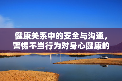 健康关系中的安全与沟通,警惕不当行为对身心健康的潜在风险,健康关系中的安全与沟通,警惕不当行为对身心健康的潜在风险 健康关系中的安全与沟通,警惕不当行为对身心健康的潜在风险,健康关系中的安全与沟通,警惕不当行为对身心健康的潜在风险