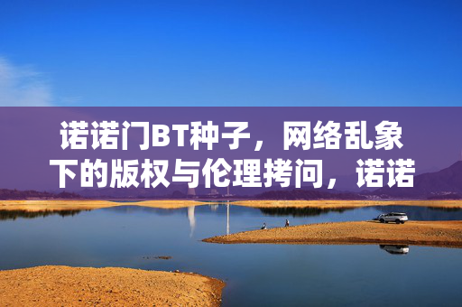 诺诺门BT种子,网络乱象下的版权与伦理拷问,诺诺门BT种子,网络乱象下的版权与伦理拷问 诺诺门BT种子,网络乱象下的版权与伦理拷问,诺诺门BT种子,网络乱象下的版权与伦理拷问