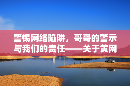 警惕网络陷阱,哥哥的警示与我们的责任——关于黄网的反思,警惕网络陷阱,哥哥的警示与我们的责任——关于黄网的反思 警惕网络陷阱,哥哥的警示与我们的责任——关于黄网的反思,警惕网络陷阱,哥哥的警示与我们的责任——关于黄网的反思