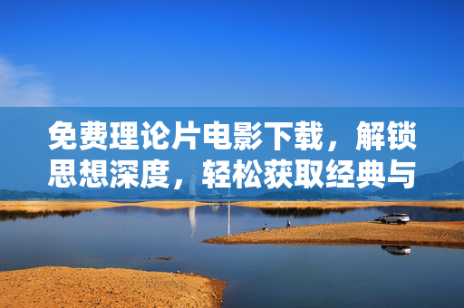 免费理论片电影下载，解锁思想深度，轻松获取经典与前沿理论电影资源，免费理论电影下载，解锁思想深度，轻松获取经典与前沿理论电影资源