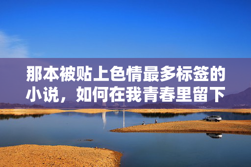 那本被贴上色情最多标签的小说,如何在我青春里留下挥之不去的印记,被贴满色情标签的小说,如何成为我青春里挥之不去的印记 那本被贴上色情最多标签的小说,如何在我青春里留下挥之不去的印记,被贴满色情标签的小说,如何成为我青春里挥之不去的印记