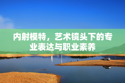 内射模特,艺术镜头下的专业表达与职业素养 内射模特,艺术镜头下的专业表达与职业素养