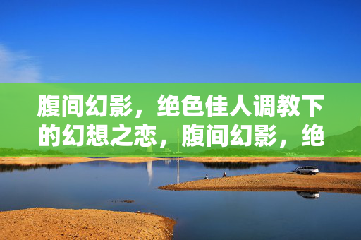 腹间幻影,绝色佳人调教下的幻想之恋,腹间幻影,绝色佳人调教下的幻想之恋 腹间幻影,绝色佳人调教下的幻想之恋,腹间幻影,绝色佳人调教下的幻想之恋