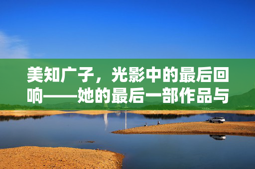 美知广子,光影中的最后回响——她的最后一部作品与生命最后的温柔告别,美知广子,光影中的最后回响——她的最后一部作品与生命最后的温柔告别 美知广子,光影中的最后回响——她的最后一部作品与生命最后的温柔告别,美知广子,光影中的最后回响——她的最后一部作品与生命最后的温柔告别