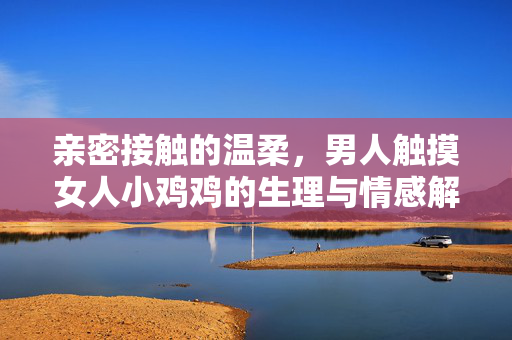 亲密接触的温柔,男人触摸女人小鸡鸡的生理与情感解读,亲密接触的温柔,男人触摸女人小鸡鸡的生理与情感解读 亲密接触的温柔,男人触摸女人小鸡鸡的生理与情感解读,亲密接触的温柔,男人触摸女人小鸡鸡的生理与情感解读