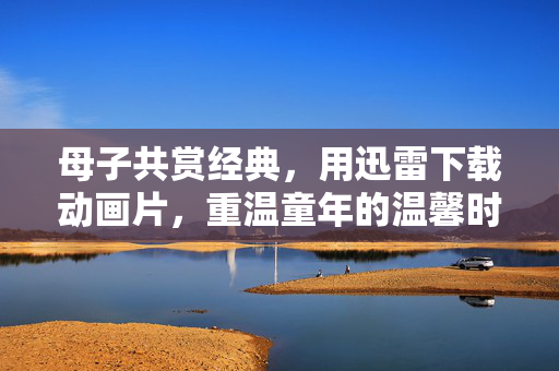 母子共赏经典，用迅雷下载动画片，重温童年的温馨时光，母子共赏经典动画，用迅雷下载重温童年温馨时光