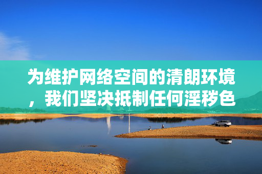 为维护网络空间的清朗环境，我们坚决抵制任何淫秽色情信息的制作、传播行为。建议关注积极、健康的网络内容，如文学、艺术、科技、教育等有益于个人成长和社会进步的领域，共同营造风清气正的网络生态，抵制淫秽色情，拥抱健康内容，共同营造风清气正网络空间