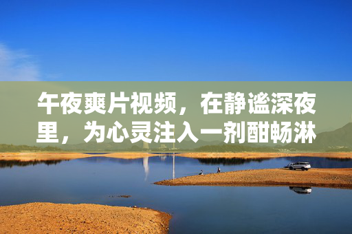 午夜爽片视频,在静谧深夜里,为心灵注入一剂酣畅淋漓的解压良方,午夜爽片视频,静谧深夜里的酣畅解压良方 午夜爽片视频,在静谧深夜里,为心灵注入一剂酣畅淋漓的解压良方,午夜爽片视频,静谧深夜里的酣畅解压良方