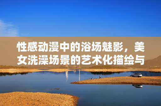 性感动漫中的浴场魅影,美女洗澡场景的艺术化描绘与视觉冲击,性感动漫中的浴场魅影,美女洗澡场景的艺术化描绘与视觉冲击 性感动漫中的浴场魅影,美女洗澡场景的艺术化描绘与视觉冲击,性感动漫中的浴场魅影,美女洗澡场景的艺术化描绘与视觉冲击