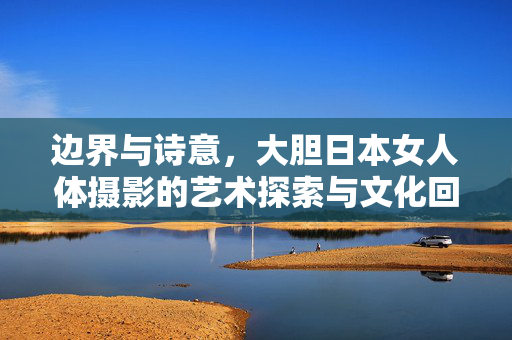 边界与诗意,大胆日本女人体摄影的艺术探索与文化回响,边界与诗意,大胆日本女人体摄影的艺术探索与文化回响 边界与诗意,大胆日本女人体摄影的艺术探索与文化回响,边界与诗意,大胆日本女人体摄影的艺术探索与文化回响