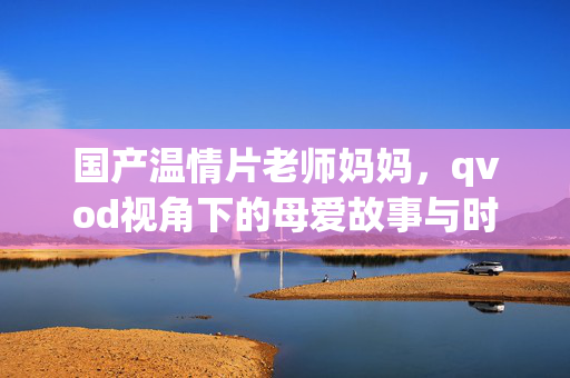 国产温情片老师妈妈,qvod视角下的母爱故事与时代共鸣,老师妈妈,从QVOD视角看母爱故事与时代共鸣 国产温情片老师妈妈,qvod视角下的母爱故事与时代共鸣,老师妈妈,从QVOD视角看母爱故事与时代共鸣