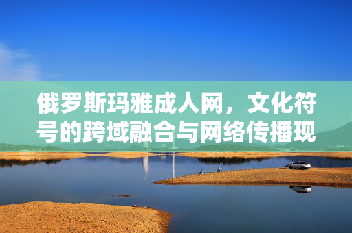 俄罗斯玛雅成人网,文化符号的跨域融合与网络传播现象探析,俄罗斯玛雅成人网,文化符号的跨域融合与网络传播现象探析 俄罗斯玛雅成人网,文化符号的跨域融合与网络传播现象探析,俄罗斯玛雅成人网,文化符号的跨域融合与网络传播现象探析