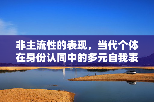 非主流性的表现,当代个体在身份认同中的多元自我表达,非主流性,当代个体在身份认同中的多元自我表达 非主流性的表现,当代个体在身份认同中的多元自我表达,非主流性,当代个体在身份认同中的多元自我表达