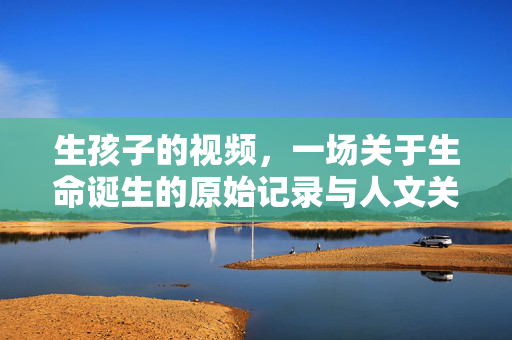 生孩子的视频,一场关于生命诞生的原始记录与人文关怀,生孩子的视频,一场生命诞生的原始记录与人文关怀 生孩子的视频,一场关于生命诞生的原始记录与人文关怀,生孩子的视频,一场生命诞生的原始记录与人文关怀