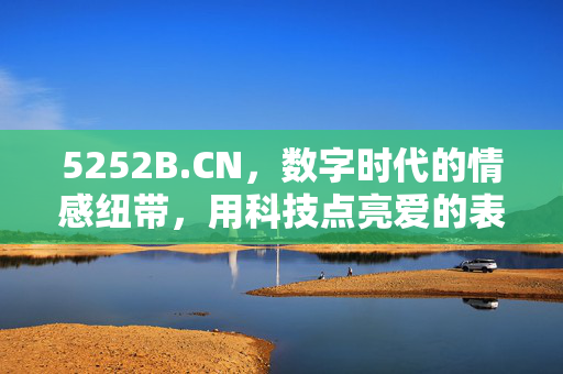 5252B.CN,数字时代的情感纽带,用科技点亮爱的表达,5252B.CN,数字时代的情感纽带,用科技点亮爱的表达 5252B.CN,数字时代的情感纽带,用科技点亮爱的表达,5252B.CN,数字时代的情感纽带,用科技点亮爱的表达