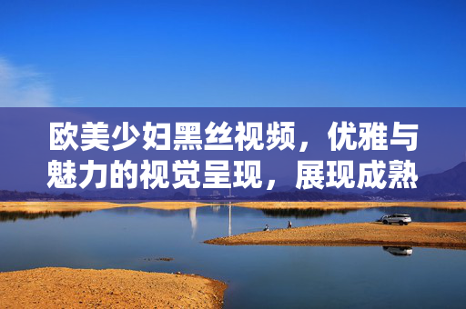 欧美少妇黑丝视频,优雅与魅力的视觉呈现,展现成熟女性的独特韵味,欧美少妇黑丝视频,优雅与魅力的成熟女性独特韵味视觉呈现 欧美少妇黑丝视频,优雅与魅力的视觉呈现,展现成熟女性的独特韵味,欧美少妇黑丝视频,优雅与魅力的成熟女性独特韵味视觉呈现
