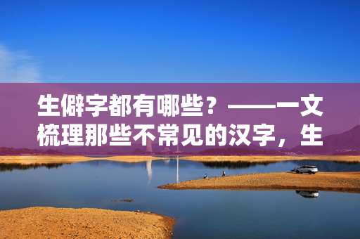 生僻字都有哪些?——一文梳理那些不常见的汉字,生僻字都有哪些?——一文梳理那些不常见的汉字 生僻字都有哪些?——一文梳理那些不常见的汉字,生僻字都有哪些?——一文梳理那些不常见的汉字