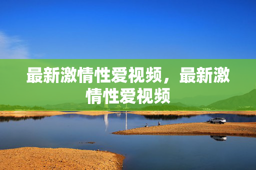 最新激情性爱视频,最新激情性爱视频 最新激情性爱视频,最新激情性爱视频