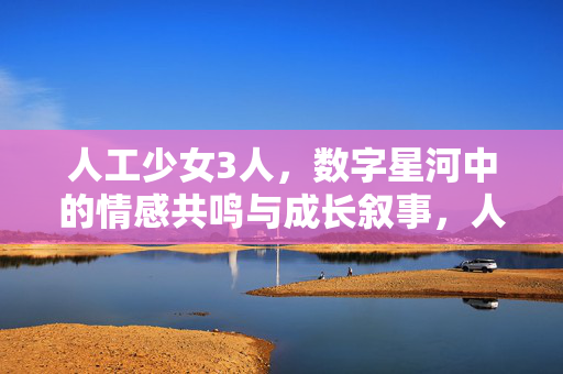 人工少女3人,数字星河中的情感共鸣与成长叙事,人工少女3人,数字星河中的情感共鸣与成长叙事 人工少女3人,数字星河中的情感共鸣与成长叙事,人工少女3人,数字星河中的情感共鸣与成长叙事