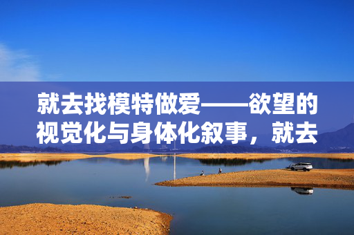 就去找模特做爱——欲望的视觉化与身体化叙事,就去找模特做爱——欲望的视觉化与身体化叙事 就去找模特做爱——欲望的视觉化与身体化叙事,就去找模特做爱——欲望的视觉化与身体化叙事