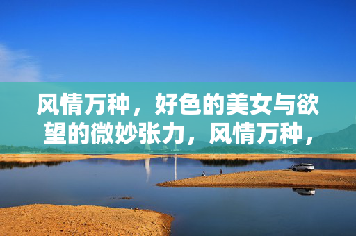 风情万种，好色的美女与欲望的微妙张力，风情万种，好色美女与欲望的微妙张力