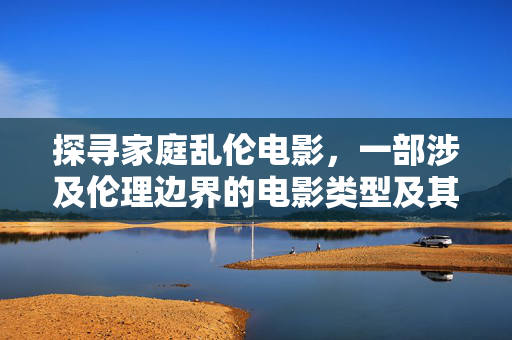 探寻家庭乱伦电影,一部涉及伦理边界的电影类型及其传播现状分析,探寻家庭乱伦电影,伦理边界下的类型特征与传播现状分析 探寻家庭乱伦电影,一部涉及伦理边界的电影类型及其传播现状分析,探寻家庭乱伦电影,伦理边界下的类型特征与传播现状分析