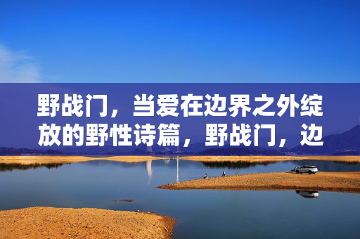 野战门,当爱在边界之外绽放的野性诗篇,野战门,边界之外绽放的野性爱诗篇 野战门,当爱在边界之外绽放的野性诗篇,野战门,边界之外绽放的野性爱诗篇